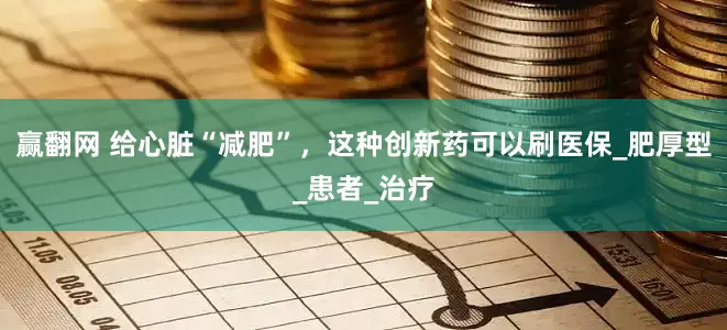 赢翻网 给心脏“减肥”，这种创新药可以刷医保_肥厚型_患者_治疗