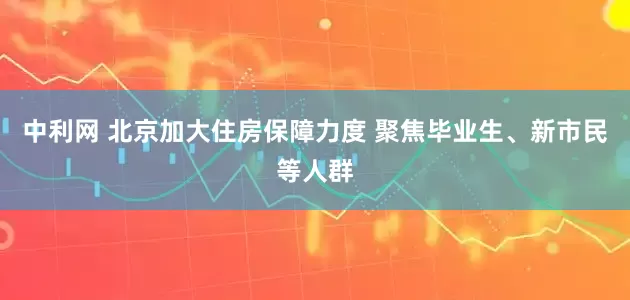 中利网 北京加大住房保障力度 聚焦毕业生、新市民等人群
