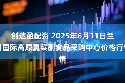 创达盈配资 2025年6月11日兰州国际高原夏菜副食品采购中心价格行情