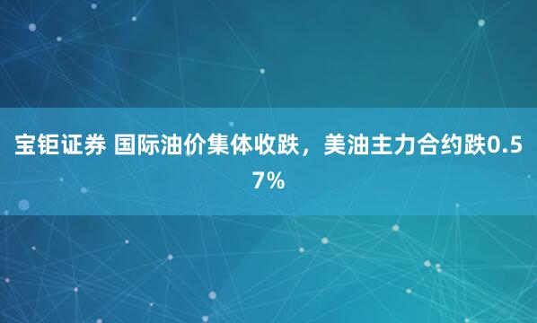宝钜证券 国际油价集体收跌，美油主力合约跌0.57%