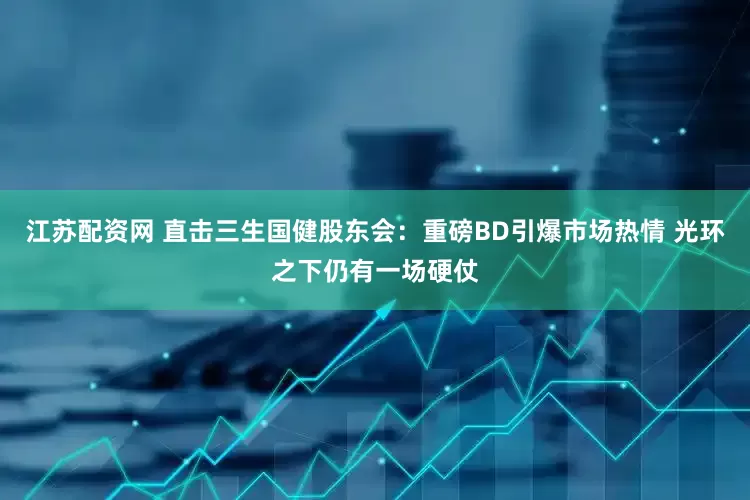 江苏配资网 直击三生国健股东会：重磅BD引爆市场热情 光环之下仍有一场硬仗
